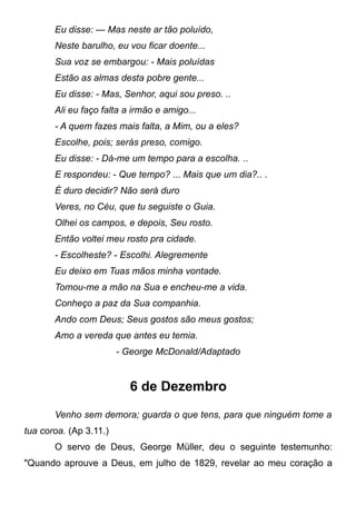 Eu disse: — Mas neste ar tão poluído,
Neste barulho, eu vou ficar doente...
Sua voz se embargou: - Mais poluídas
Estão as almas desta pobre gente...
Eu disse: - Mas, Senhor, aqui sou preso. ..
Ali eu faço falta a irmão e amigo...
- A quem fazes mais falta, a Mim, ou a eles?
Escolhe, pois; serás preso, comigo.
Eu disse: - Dá-me um tempo para a escolha. ..
E respondeu: - Que tempo? ... Mais que um dia?.. .
É duro decidir? Não será duro
Veres, no Céu, que tu seguiste o Guia.
Olhei os campos, e depois, Seu rosto.
Então voltei meu rosto pra cidade.
- Escolheste? - Escolhi. Alegremente
Eu deixo em Tuas mãos minha vontade.
Tomou-me a mão na Sua e encheu-me a vida.
Conheço a paz da Sua companhia.
Ando com Deus; Seus gostos são meus gostos;
Amo a vereda que antes eu temia.
- George McDonald/Adaptado
6 de Dezembro
Venho sem demora; guarda o que tens, para que ninguém tome a
tua coroa. (Ap 3.11.)
O servo de Deus, George Müller, deu o seguinte testemunho:
"Quando aprouve a Deus, em julho de 1829, revelar ao meu coração a
 