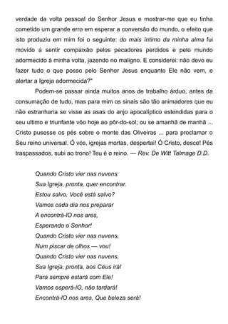 verdade da volta pessoal do Senhor Jesus e mostrar-me que eu tinha
cometido um grande erro em esperar a conversão do mundo, o efeito que
isto produziu em mim foi o seguinte: do mais íntimo da minha alma fui
movido a sentir compaixão pelos pecadores perdidos e pelo mundo
adormecido à minha volta, jazendo no maligno. E considerei: não devo eu
fazer tudo o que posso pelo Senhor Jesus enquanto Ele não vem, e
alertar a Igreja adormecida?"
Podem-se passar ainda muitos anos de trabalho árduo, antes da
consumação de tudo, mas para mim os sinais são tão animadores que eu
não estranharia se visse as asas do anjo apocalíptico estendidas para o
seu ultimo e triunfante vôo hoje ao pôr-do-sol; ou se amanhã de manhã ...
Cristo pusesse os pés sobre o monte das Oliveiras ... para proclamar o
Seu reino universal. Ó vós, igrejas mortas, despertai! Ó Cristo, desce! Pés
traspassados, subi ao trono! Teu é o reino. — Rev. De Witt Talmage D.D.
Quando Cristo vier nas nuvens
Sua Igreja, pronta, quer encontrar.
Estou salvo. Você está salvo?
Vamos cada dia nos preparar
A encontrá-lO nos ares,
Esperando o Senhor!
Quando Cristo vier nas nuvens,
Num piscar de olhos — vou!
Quando Cristo vier nas nuvens,
Sua Igreja, pronta, aos Céus irá!
Para sempre estará com Ele!
Vamos esperá-lO, não tardará!
Encontrá-lO nos ares, Que beleza será!
 