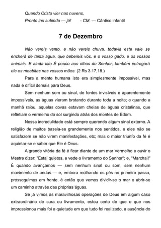 Quando Cristo vier nas nuvens,
Pronto irei subindo — já! - CM. — Cântico infantil
7 de Dezembro
Não vereis vento, e não vereis chuva, todavia este vale se
encherá de tanta água, que bebereis vós, e o vosso gado, e os vossos
animais. E ainda isto É pouco aos olhos do Senhor; também entregará
ele os moabitas nas vossas mãos. (2 Rs 3.17,18.)
Para a mente humana isto era simplesmente impossível, mas
nada é difícil demais para Deus.
Sem nenhum som ou sinal, de fontes invisíveis e aparentemente
impossíveis, as águas vieram brotando durante toda a noite; e quando a
manhã raiou, aquelas covas estavam cheias de águas cristalinas, que
refletiam o vermelho do sol surgindo atrás dos montes de Edom.
Nossa incredulidade está sempre querendo algum sinal externo. A
religião de muitos baseia-se grandemente nos sentidos, e eles não se
satisfazem se não virem manifestações, etc; mas o maior triunfo da fé é
aquietar-se e saber que Ele é Deus.
A grande vitória da fé é ficar diante de um mar Vermelho e ouvir o
Mestre dizer: "Estai quietos, e vede o livramento do Senhor"; e, "Marchai!"
É quando avançamos — sem nenhum sinal ou som, sem nenhum
movimento de ondas — e, embora molhando os pés no primeiro passo,
prosseguimos em frente, é então que vemos dividir-se o mar e abrir-se
um caminho através das próprias águas.
Se já vimos as maravilhosas operações de Deus em algum caso
extraordinário de cura ou livramento, estou certo de que o que nos
impressionou mais foi a quietude em que tudo foi realizado, a ausência do
 