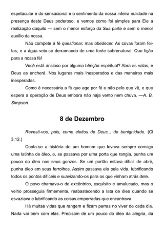 espetacular e do sensacional e o sentimento da nossa inteira nulidade na
presença deste Deus poderoso, e vemos como foi simples para Ele a
realização daquilo — sem o menor esforço da Sua parte e sem o menor
auxílio da nossa.
Não compete à fé questionar, mas obedecer. As covas foram fei-
tas, e a água veio-se derramando de uma fonte sobrenatural. Que lição
para a nossa fé!
Você está ansioso por alguma bênção espiritual? Abra as valas, e
Deus as encherá. Nos lugares mais inesperados e das maneiras mais
inesperadas.
Como é necessária a fé que age por fé e não pelo que vê, e que
espera a operação de Deus embora não haja vento nem chuva. —A. B.
Simpson
8 de Dezembro
Revesti-vos, pois, como eleitos de Deus... de benignidade. (Cl
3.12.)
Conta-se a história de um homem que levava sempre consigo
uma latinha de óleo, e, se passava por uma porta que rangia, punha um
pouco do óleo nos seus gonzos. Se um portão estava difícil de abrir,
punha óleo em seus ferrolhos. Assim passava ele pela vida, lubrificando
todos os pontos difíceis e suavizando-os para os que vinham atrás dele.
O povo chamava-o de excêntrico, esquisito e amalucado, mas o
velho prosseguia firmemente, reabastecendo a lata de óleo quando se
esvaziava e lubrificando as coisas emperradas que encontrava.
Há muitas vidas que rangem e ficam perras no viver de cada dia.
Nada vai bem com elas. Precisam de um pouco do óleo da alegria, da
 