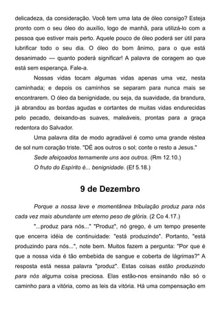 delicadeza, da consideração. Você tem uma lata de óleo consigo? Esteja
pronto com o seu óleo do auxílio, logo de manhã, para utilizá-lo com a
pessoa que estiver mais perto. Aquele pouco de óleo poderá ser útil para
lubrificar todo o seu dia. O óleo do bom ânimo, para o que está
desanimado — quanto poderá significar! A palavra de coragem ao que
está sem esperança. Fale-a.
Nossas vidas tocam algumas vidas apenas uma vez, nesta
caminhada; e depois os caminhos se separam para nunca mais se
encontrarem. O óleo da benignidade, ou seja, da suavidade, da brandura,
já abrandou as bordas agudas e cortantes de muitas vidas endurecidas
pelo pecado, deixando-as suaves, maleáveis, prontas para a graça
redentora do Salvador.
Uma palavra dita de modo agradável é como uma grande réstea
de sol num coração triste. "DÉ aos outros o sol; conte o resto a Jesus."
Sede afeiçoados ternamente uns aos outros. (Rm 12.10.)
O fruto do Espírito é... benignidade. (Ef 5.18.)
9 de Dezembro
Porque a nossa leve e momentânea tribulação produz para nós
cada vez mais abundante um eterno peso de glória. (2 Co 4.17.)
"...produz para nós..." "Produz", nó grego, é um tempo presente
que encerra idéia de continuidade: "está produzindo". Portanto, "está
produzindo para nós...", note bem. Muitos fazem a pergunta: "Por que é
que a nossa vida é tão embebida de sangue e coberta de lágrimas?" A
resposta está nessa palavra "produz". Estas coisas estão produzindo
para nós alguma coisa preciosa. Elas estão-nos ensinando não só o
caminho para a vitória, como as leis da vitória. Há uma compensação em
 