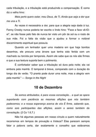 cada tribulação, e a tribulação está produzindo a compensação. É como
diz o velho hino:
Mais perto quero estar, meu Deus, de Ti, Ainda que seja a dor que
me una a Ti.
Às vezes é necessária a dor, para que a alegria seja dada à luz.
Fanny Crosby nunca poderia ter escrito o lindo hino: "Face a face vê-lO-
ei", se não fosse pelo fato de nunca ter visto um pôr de sol ou o rosto de
sua mãe. Foi a falta da visão que a ajudou a formar o notável
discernimento espiritual que possuía.
Quando um lenhador quer uma madeira em que haja bonitos
desenhos, ele procura uma árvore que tenha sido ferida com um
machado ou torcida por temporais. Assim ele sabe que os nós são firmes
e que a sua textura suporta bem o polimento.
É confortador saber que a tribulação só dura pela noite; ela vai
embora pela manhã. O temporal é breve, comparado com a duração do
longo dia de verão. "O pranto pode durar uma noite, mas a alegria vem
pela manhã." — Songs in the Night
10 de Dezembro
Se somos atribulados, é para vossa consolação... a qual se opera
suportando com paciência as mesmas aflições que nós também
padecemos; e a nossa esperança acerca de vós É firme, sabendo que,
como sois participantes das aflições, assim o sereis também da
consolação. (2 Co 1.6,7.)
Não há algumas pessoas em nosso círculo a quem naturalmente
recorremos em tempos de provação e tristeza? Elas parecem sempre
falar a palavra certa, dar exatamente o conselho que estávamos
 