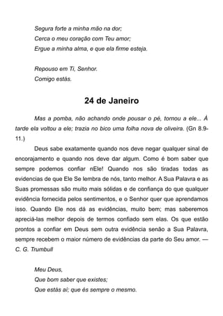Segura forte a minha mão na dor;
Cerca o meu coração com Teu amor;
Ergue a minha alma, e que ela firme esteja.
Repouso em Ti, Senhor.
Comigo estás.
24 de Janeiro
Mas a pomba, não achando onde pousar o pé, tornou a ele... À
tarde ela voltou a ele; trazia no bico uma folha nova de oliveira. (Gn 8.9-
11.)
Deus sabe exatamente quando nos deve negar qualquer sinal de
encorajamento e quando nos deve dar algum. Como é bom saber que
sempre podemos confiar nEle! Quando nos são tiradas todas as
evidencias de que Ele Se lembra de nós, tanto melhor. A Sua Palavra e as
Suas promessas são muito mais sólidas e de confiança do que qualquer
evidência fornecida pelos sentimentos, e o Senhor quer que aprendamos
isso. Quando Ele nos dá as evidências, muito bem; mas saberemos
apreciá-las melhor depois de termos confiado sem elas. Os que estão
prontos a confiar em Deus sem outra evidência senão a Sua Palavra,
sempre recebem o maior número de evidências da parte do Seu amor. —
C. G. Trumbull
Meu Deus,
Que bom saber que existes;
Que estás aí; que és sempre o mesmo.
 