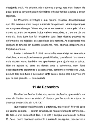 desejando ouvir. No entanto, não sabemos o preço que elas tiveram de
pagar para se tornarem assim tão hábeis em atar feridas abertas e secar
lágrimas.
Se fôssemos investigar a sua história passada, descobriríamos
que elas sofreram mais do que a maioria das pessoas. Viram esperanças
se apagarem devagar. Viram alegrias se esboroarem a seus pés. Viram
marés vazarem de repente, frutos caírem temporões, e o sol se pôr ao
meio-dia. Mas tudo isto foi necessário para fazer dessas pessoas os
enfermeiros, os médicos, os sacerdotes dos homens. As especiarias nos
chegam do Oriente em pacotes grosseiros, mas, abertos, desprendem a
fragrância oriental.
Assim, o sofrimento é difícil de suportar, mas abriga em seu seio a
disciplina, a instrução e inúmeras possibilidades, que não só nos tornam
mais nobres, como também nos aperfeiçoam para ajudarmos a outros.
Não se agaste ou cerre os dentes ante o sofrimento, nem fique
obcecadamente esperando-o passar; antes, conforme é vontade de Deus,
procure tirar dele tudo o que puder, tanto para si como para o serviço em
prol da sua geração. — Selecionado
11 de Dezembro
Bendizei ao Senhor todos vós, servos do Senhor, que assistis na
casa do Senhor todas as noites. O Senhor que fez o céu e a terra, te
abençoe desde Sião. (Sl 134.1,3.)
Que ocasião estranha para a adoração, dirá o leitor; ficar na casa
do Senhor de noite, — adorar, diríamos, na hora profunda do sofrimento...
De fato, é uma coisa difícil. Sim, e aí está a bênção; é o teste da perfeita
fé. Se eu quero conhecer realmente a amizade de alguém, preciso ver o
 