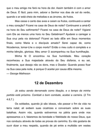 que o meu amigo me fará na hora da dor. Assim também é com o amor
de Deus. É fácil, para mim, adorar o Senhor nos dias de sol do verão,
quando o ar está cheio de melodias e as árvores, de frutos.
Mas cesse o canto das aves e caiam os frutos, continuará a cantar
o meu coração? Ficarei na casa de Deus de noite? Continuarei a amá-lO
na hora do Seu sofrimento? Ficarei na casa de Deus de noite? Vigiarei
com Ele ao menos uma hora no Seu Getsêmani? Ajudarei a carregar a
Sua cruz pela via dolorosa? Ficarei ao lado dEle em Seus momentos
finais, como Maria e o discípulo amado? Serei capaz de, como
Nicodemos, tomar-Lhe o corpo morto? Então o meu culto é completo e a
minha bênção, gloriosa. Meu amor O acompanhou na Sua humilhação.
Minha fé O encontrou na Sua humildade. Meu coração
reconheceu a Sua majestade através do Seu disfarce, e eu sei,
finalmente, que desejo não os dons, mas o Doador. Quando posso ficar
na Sua casa pela noite, é porque O aceitei por causa dEle mesmo.
— George Matheson
12 de Dezembro
Já estou sendo derramado como libação, e o tempo da minha
partida está próximo. Combati o bom combate, acabei a carreira. (2 Tm
4.6,7.)
Os soldados, quando já são idosos, vão passar o fim da vida na
terra natal; ali exibem suas cicatrizes e conversam sobre as suas
batalhas. Assim nós, quando estivermos na pátria para onde nos
apressamos a ir, falaremos da bondade e fidelidade do nosso Deus, que
nos conduziu através de todas as provas do caminho. Eu não gostaria de
ouvir dizer a meu respeito, quando de pé entre a multidão em vestes
 