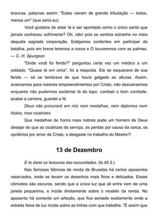 brancas, palavras assim: "Estes vieram de grande tribulação — todos,
menos um" (que seria eu).
Você gostaria de estar lá e ser apontado como o único santo que
jamais conheceu sofrimento? Oh, não! pois se sentiria estranho no meio
daquela sagrada corporação. Estejamos contentes em participar da
batalha, pois em breve teremos a coroa e O louvaremos com as palmas.
— C. H. Spurgeon
"Onde você foi ferido?" perguntou certa vez um médico a um
soldado. "Quase lá em cima", foi a resposta. Ele se esquecera de sua
ferida — só se lembrava de que havia galgado as alturas. Assim,
avancemos para maiores empreendimentos por Cristo, não descansemos
enquanto não pudermos exclamar lá do topo: combati o bom combate,
acabei a carreira, guardei a fé.
Deus não procurará em nós nem medalhas, nem diplomas nem
títulos, mas cicatrizes.
Que medalhas de honra mais nobres pode um homem de Deus
desejar do que as cicatrizes do serviço, as perdas por causa da coroa, os
opróbrios por amor de Cristo, o desgaste no trabalho do Mestre?!
13 de Dezembro
E te darei os tesouros das escuridades. (Is 45.3.)
Nas famosas fábricas de renda de Bruxelas há certos aposentos
reservados, onde se tecem os desenhos mais finos e delicados. Esses
cômodos são escuros, sendo que a única luz que ali entra vem de uma
janela pequenina, e incide diretamente sobre o modelo da renda. No
aposento há somente um artesão, que fica sentado exatamente onde a
estreita faixa de luz incide sobre as linhas com que trabalha. "É assim que
 