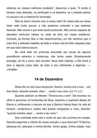 obtemos os nossos melhores produtos", disse-nos o guia. "A renda é
sempre mais delicada, na confecção e no desenho, se o artesão estiver
no escuro e só o material for iluminado.,,
Não se dará o mesmo com a nossa vida? Às vezes tudo ao nosso
redor está muito escuro, e não podemos entender o que estamos
fazendo. Não vemos o que está sendo produzido. Não somos capazes de
descobrir nenhuma beleza ou nada de bom em nossa existência.
Contudo, se formos fiéis e não desanimarmos, um dia veremos que o
mais fino e delicado trabalho de toda a nossa vida foi feito naqueles dias
em que tudo estava escuro.
Se você está em profunda escuridão por causa de alguma
providência estranha e misteriosa, não tenha medo. Simplesmente
prossiga, em fé e amor, sem duvidar. Deus está velando, e Ele tirará o
bem e alguma coisa bela, de todo o seu sofrimento e lágrimas. —
J.R.Miller
14 de Dezembro
Disse-lhe um dos seus discípulos: Senhor, ensina-nos a orar,... ele
lhes disse: Quando orardes, dizei: ... venha o teu reino. (Lc 11.1,2.)
Quando pediram ao Mestre: "'Ensina-nos a orar", Ele levantou os
olhos e percorreu os horizontes de Deus. Apanhou o supremo desejo do
Eterno e, enfeixando o resumo do que o Senhor intenta fazer na vida do
homem, condensou-o nestes três pontos compactos e ricos, dizendo:
"quando orardes, dizei: ... venha o teu reino."
Que contraste entre isto e muito do que nós ouvimos em oração.
Quando seguimos o intento do nosso coração, o que dizemos? "0 Senhor,
abençoa-me, abençoa a minha família, minha igreja, minha cidade, meu
 