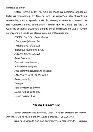 coração de amor.
Então, "confie nEle", no meio de todas as demoras, apesar de
todas as dificuldades, em face de todas as negações, não obstante as
aparências, mesmo quando você não consegue entender o caminho e
não conhece a saída; ainda assim, "confie nEle, e o mais Ele fará". O
Caminho se abrirá, aparecerá a saída certa, o fim será de paz, a nuvem
se erguerá e a luz de um eterno meio-dia brilhará por fim.
JEOVÁ: EU SOU. Deus eterno,
- Sem princípio nem fim
- Aquele que não muda,
E que Se revela aos Seus.
JESUS: JEOVÁ SALVA.
Deus Salvador;
Que veio aonde estou;
A Resposta completa
Para a minha situação de pecador!
EMANUEL: DEUS CONOSCO.
Deus presente,
Comigo,
Para ser tudo para mim
Nesta vida de cada dia.
Posso confiar nEle.
16 de Dezembro
Havia também uma profetiza, Ana... Não se afastava do templo,
servindo a Deus noite e dia em jejuns e orações. (Lc 2.36,37.)
Não há dúvida de que nós aprendemos a orar, orando. E quanto
 