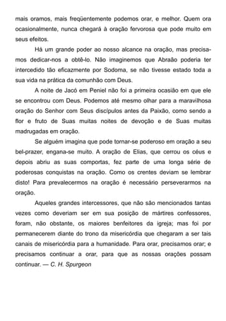 mais oramos, mais freqüentemente podemos orar, e melhor. Quem ora
ocasionalmente, nunca chegará à oração fervorosa que pode muito em
seus efeitos.
Há um grande poder ao nosso alcance na oração, mas precisa-
mos dedicar-nos a obtê-lo. Não imaginemos que Abraão poderia ter
intercedido tão eficazmente por Sodoma, se não tivesse estado toda a
sua vida na prática da comunhão com Deus.
A noite de Jacó em Peniel não foi a primeira ocasião em que ele
se encontrou com Deus. Podemos até mesmo olhar para a maravilhosa
oração do Senhor com Seus discípulos antes da Paixão, como sendo a
flor e fruto de Suas muitas noites de devoção e de Suas muitas
madrugadas em oração.
Se alguém imagina que pode tornar-se poderoso em oração a seu
bel-prazer, engana-se muito. A oração de Elias, que cerrou os céus e
depois abriu as suas comportas, fez parte de uma longa série de
poderosas conquistas na oração. Como os crentes deviam se lembrar
disto! Para prevalecermos na oração é necessário perseverarmos na
oração.
Aqueles grandes intercessores, que não são mencionados tantas
vezes como deveriam ser em sua posição de mártires confessores,
foram, não obstante, os maiores benfeitores da igreja; mas foi por
permanecerem diante do trono da misericórdia que chegaram a ser tais
canais de misericórdia para a humanidade. Para orar, precisamos orar; e
precisamos continuar a orar, para que as nossas orações possam
continuar. — C. H. Spurgeon
 