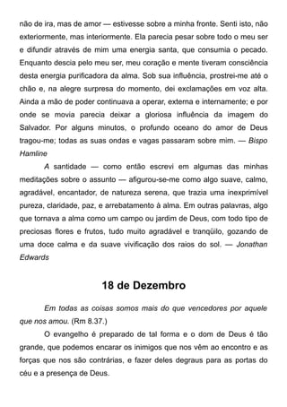não de ira, mas de amor — estivesse sobre a minha fronte. Senti isto, não
exteriormente, mas interiormente. Ela parecia pesar sobre todo o meu ser
e difundir através de mim uma energia santa, que consumia o pecado.
Enquanto descia pelo meu ser, meu coração e mente tiveram consciência
desta energia purificadora da alma. Sob sua influência, prostrei-me até o
chão e, na alegre surpresa do momento, dei exclamações em voz alta.
Ainda a mão de poder continuava a operar, externa e internamente; e por
onde se movia parecia deixar a gloriosa influência da imagem do
Salvador. Por alguns minutos, o profundo oceano do amor de Deus
tragou-me; todas as suas ondas e vagas passaram sobre mim. — Bispo
Hamline
A santidade — como então escrevi em algumas das minhas
meditações sobre o assunto — afigurou-se-me como algo suave, calmo,
agradável, encantador, de natureza serena, que trazia uma inexprimível
pureza, claridade, paz, e arrebatamento à alma. Em outras palavras, algo
que tornava a alma como um campo ou jardim de Deus, com todo tipo de
preciosas flores e frutos, tudo muito agradável e tranqüilo, gozando de
uma doce calma e da suave vivificação dos raios do sol. — Jonathan
Edwards
18 de Dezembro
Em todas as coisas somos mais do que vencedores por aquele
que nos amou. (Rm 8.37.)
O evangelho é preparado de tal forma e o dom de Deus é tão
grande, que podemos encarar os inimigos que nos vêm ao encontro e as
forças que nos são contrárias, e fazer deles degraus para as portas do
céu e a presença de Deus.
 