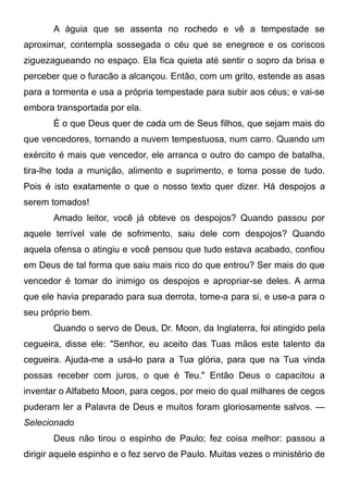 A águia que se assenta no rochedo e vê a tempestade se
aproximar, contempla sossegada o céu que se enegrece e os coriscos
ziguezagueando no espaço. Ela fica quieta até sentir o sopro da brisa e
perceber que o furacão a alcançou. Então, com um grito, estende as asas
para a tormenta e usa a própria tempestade para subir aos céus; e vai-se
embora transportada por ela.
É o que Deus quer de cada um de Seus filhos, que sejam mais do
que vencedores, tornando a nuvem tempestuosa, num carro. Quando um
exército é mais que vencedor, ele arranca o outro do campo de batalha,
tira-lhe toda a munição, alimento e suprimento, e toma posse de tudo.
Pois é isto exatamente o que o nosso texto quer dizer. Há despojos a
serem tomados!
Amado leitor, você já obteve os despojos? Quando passou por
aquele terrível vale de sofrimento, saiu dele com despojos? Quando
aquela ofensa o atingiu e você pensou que tudo estava acabado, confiou
em Deus de tal forma que saiu mais rico do que entrou? Ser mais do que
vencedor é tomar do inimigo os despojos e apropriar-se deles. A arma
que ele havia preparado para sua derrota, tome-a para si, e use-a para o
seu próprio bem.
Quando o servo de Deus, Dr. Moon, da Inglaterra, foi atingido pela
cegueira, disse ele: "Senhor, eu aceito das Tuas mãos este talento da
cegueira. Ajuda-me a usá-lo para a Tua glória, para que na Tua vinda
possas receber com juros, o que é Teu." Então Deus o capacitou a
inventar o Alfabeto Moon, para cegos, por meio do qual milhares de cegos
puderam ler a Palavra de Deus e muitos foram gloriosamente salvos. —
Selecionado
Deus não tirou o espinho de Paulo; fez coisa melhor: passou a
dirigir aquele espinho e o fez servo de Paulo. Muitas vezes o ministério de
 