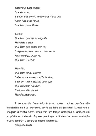 Saber que tudo sabes;
Que és amor;
E saber que o meu tempo e os meus dias
Estão nas Tuas mãos.
Que bom, meu Deus.
Senhor,
Que bom que me alcançaste
Mediante a cruz.
Que bom que posso ver-Te;
Chegar-me como sou e como estou;
Falar contigo; Ouvir-Te.
Que bom, Senhor.
Meu Pai,
Que bom ter a Palavra;
Saber que é viva como Tu és vivo;
E ter em mim o Espírito da graça
Que a ilumina pra mim
E a torna vida em mim.
Meu Pai, que bom.
A demora de Deus não é uma recusa; muitas orações são
registradas na Sua presença, tendo ao lado as palavras: "Ainda não é
chegada a minha hora". Deus tem um tempo aprazado e também um
propósito estabelecido. Aquele que traça os limites da nossa habitação
ordena também o tempo do nosso livramento.
Deus não tarda,
 