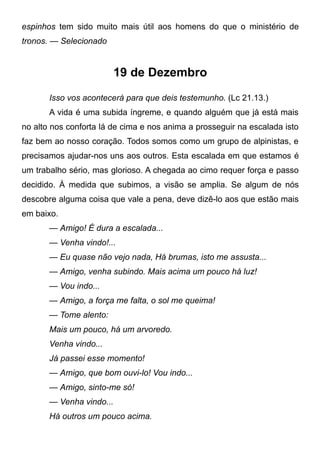 espinhos tem sido muito mais útil aos homens do que o ministério de
tronos. — Selecionado
19 de Dezembro
Isso vos acontecerá para que deis testemunho. (Lc 21.13.)
A vida é uma subida íngreme, e quando alguém que já está mais
no alto nos conforta lá de cima e nos anima a prosseguir na escalada isto
faz bem ao nosso coração. Todos somos como um grupo de alpinistas, e
precisamos ajudar-nos uns aos outros. Esta escalada em que estamos é
um trabalho sério, mas glorioso. A chegada ao cimo requer força e passo
decidido. À medida que subimos, a visão se amplia. Se algum de nós
descobre alguma coisa que vale a pena, deve dizê-lo aos que estão mais
em baixo.
— Amigo! É dura a escalada...
— Venha vindo!...
— Eu quase não vejo nada, Há brumas, isto me assusta...
— Amigo, venha subindo. Mais acima um pouco há luz!
— Vou indo...
— Amigo, a força me falta, o sol me queima!
— Tome alento:
Mais um pouco, há um arvoredo.
Venha vindo...
Já passei esse momento!
— Amigo, que bom ouvi-lo! Vou indo...
— Amigo, sinto-me só!
— Venha vindo...
Há outros um pouco acima.
 