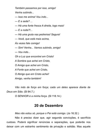 Também passamos por isso, amigo!
Venha subindo...
— Isso me anima! Vou indo...
— E a sede? ...
— Há uma fonte fresca A direita, logo mais!
— E a noite?!...
— Há uma gruta nas pedreiras! Segura!
— Você, que está mais acima,
Às vezes fale comigo!
— Sim! Venha... Vamos subindo, amigo!
— Vou indo...
Oh a Luz que encontrei em Cristo!
A Sombra que achei em Cristo,
O Amigo que achei em Cristo,
A Fonte que achei em Cristo,
O Abrigo que em Cristo achei!
Amigo, venha também!
Vão indo de força em força; cada um deles aparece diante de
Deus em Sião. (Sl 84.7.)
O SENHOR é a minha força. (Sl 118.14.)
20 de Dezembro
Mas não estou só, porque o Pai está comigo. (Jo 16.32.)
Não é preciso dizer que, agir segundo convicções, é sacrifício
custoso. Poderá significar renúncias e separações, que poderão nos
deixar com um estranho sentimento de privação e solidão. Mas aquele
 