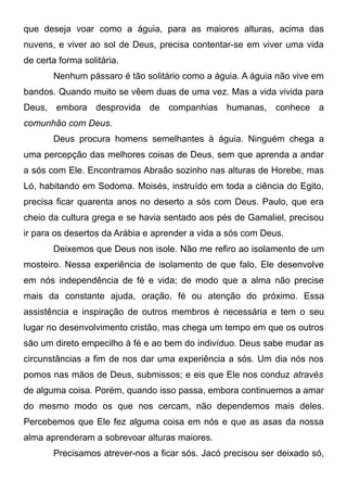 que deseja voar como a águia, para as maiores alturas, acima das
nuvens, e viver ao sol de Deus, precisa contentar-se em viver uma vida
de certa forma solitária.
Nenhum pássaro é tão solitário como a águia. A águia não vive em
bandos. Quando muito se vêem duas de uma vez. Mas a vida vivida para
Deus, embora desprovida de companhias humanas, conhece a
comunhão com Deus.
Deus procura homens semelhantes à águia. Ninguém chega a
uma percepção das melhores coisas de Deus, sem que aprenda a andar
a sós com Ele. Encontramos Abraão sozinho nas alturas de Horebe, mas
Ló, habitando em Sodoma. Moisés, instruído em toda a ciência do Egito,
precisa ficar quarenta anos no deserto a sós com Deus. Paulo, que era
cheio da cultura grega e se havia sentado aos pés de Gamaliel, precisou
ir para os desertos da Arábia e aprender a vida a sós com Deus.
Deixemos que Deus nos isole. Não me refiro ao isolamento de um
mosteiro. Nessa experiência de isolamento de que falo, Ele desenvolve
em nós independência de fé e vida; de modo que a alma não precise
mais da constante ajuda, oração, fé ou atenção do próximo. Essa
assistência e inspiração de outros membros é necessária e tem o seu
lugar no desenvolvimento cristão, mas chega um tempo em que os outros
são um direto empecilho à fé e ao bem do indivíduo. Deus sabe mudar as
circunstâncias a fim de nos dar uma experiência a sós. Um dia nós nos
pomos nas mãos de Deus, submissos; e eis que Ele nos conduz através
de alguma coisa. Porém, quando isso passa, embora continuemos a amar
do mesmo modo os que nos cercam, não dependemos mais deles.
Percebemos que Ele fez alguma coisa em nós e que as asas da nossa
alma aprenderam a sobrevoar alturas maiores.
Precisamos atrever-nos a ficar sós. Jacó precisou ser deixado só,
 