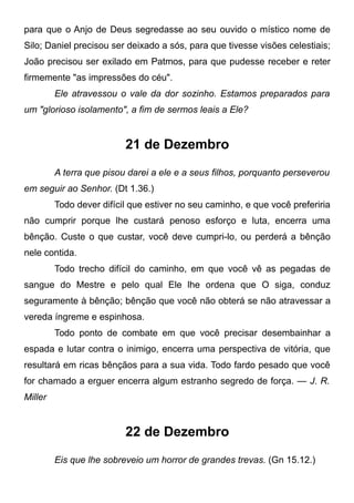 para que o Anjo de Deus segredasse ao seu ouvido o místico nome de
Silo; Daniel precisou ser deixado a sós, para que tivesse visões celestiais;
João precisou ser exilado em Patmos, para que pudesse receber e reter
firmemente "as impressões do céu".
Ele atravessou o vale da dor sozinho. Estamos preparados para
um "glorioso isolamento", a fim de sermos leais a Ele?
21 de Dezembro
A terra que pisou darei a ele e a seus filhos, porquanto perseverou
em seguir ao Senhor. (Dt 1.36.)
Todo dever difícil que estiver no seu caminho, e que você preferiria
não cumprir porque lhe custará penoso esforço e luta, encerra uma
bênção. Custe o que custar, você deve cumpri-lo, ou perderá a bênção
nele contida.
Todo trecho difícil do caminho, em que você vê as pegadas de
sangue do Mestre e pelo qual Ele lhe ordena que O siga, conduz
seguramente à bênção; bênção que você não obterá se não atravessar a
vereda íngreme e espinhosa.
Todo ponto de combate em que você precisar desembainhar a
espada e lutar contra o inimigo, encerra uma perspectiva de vitória, que
resultará em ricas bênçãos para a sua vida. Todo fardo pesado que você
for chamado a erguer encerra algum estranho segredo de força. — J. R.
Miller
22 de Dezembro
Eis que lhe sobreveio um horror de grandes trevas. (Gn 15.12.)
 