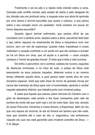 Finalmente o sol se pôs e a rápida noite oriental cobriu a cena.
Cansado pelo conflito mental, pelo estado de alerta e pelo desgaste do
dia, Abraão caiu em profundo sono, e naquele sono sua alma foi oprimida
por uma densa e terrível escuridão que quase o sufocou, e que pairou
sobre o seu coração como um pesadelo. Você conhece um pouco do
horror daquela escuridão?
Quando algum terrível sofrimento, que parece difícil de ser
conciliado com o perfeito amor, desaba sobre a alma, sacudindo dela todo
o seu calmo repouso na misericórdia de Deus e lançando-a num mar
escuro, sem um raio de esperança; quando mãos impiedosas e cruéis
maltratam o coração confiante a um ponto em que ele começa a duvidar
se há um Deus em cima, que vê aquilo e o permite — esse coração
conhece o "horror de grandes trevas". É disto que é feita a vida humana.
De brilho e penumbra; sol e sombra; cadeias de nuvens, seguidas
de aberturas luminosas; e no meio de tudo, a justiça de Deus está
executando os seus próprios traçados, afetando outros e ao mesmo
tempo afetando aquela alma, a qual parece estar sendo alvo de uma
disciplina especial. Você que está cheio do horror de grandes trevas por
causa das maneiras de Deus para com a humanidade, aprenda a confiar
naquela sabedoria infalível, que trabalha junto com imutável justiça.
E saiba que Aquele que passou pelos horrores do Calvário com o
grito de desamparo, está pronto a lhe fazer companhia pelo vale da
sombra da morte até que você veja o sol do outro lado. Que nós, através
do nosso Precursor, lancemos a nossa âncora, a Esperança, além do véu
que nos separa do invisível; ali ela se firmará em terreno que não cede,
mas que resistirá até o raiar do dia; e, seguindo-a, nós entraremos
naquele céu que nos está garantido pelo imutável conselho de Deus. —
F. B. Meyer
 