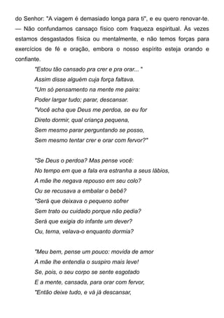 do Senhor: "A viagem é demasiado longa para ti", e eu quero renovar-te.
— Não confundamos cansaço físico com fraqueza espiritual. Às vezes
estamos desgastados física ou mentalmente, e não temos forças para
exercícios de fé e oração, embora o nosso espírito esteja orando e
confiante.
"Estou tão cansado pra crer e pra orar... "
Assim disse alguém cuja força faltava.
"Um só pensamento na mente me paira:
Poder largar tudo; parar, descansar.
"Você acha que Deus me perdoa, se eu for
Direto dormir, qual criança pequena,
Sem mesmo parar perguntando se posso,
Sem mesmo tentar crer e orar com fervor?"
"Se Deus o perdoa? Mas pense você:
No tempo em que a fala era estranha a seus lábios,
A mãe lhe negava repouso em seu colo?
Ou se recusava a embalar o bebê?
"Será que deixava o pequeno sofrer
Sem trato ou cuidado porque não pedia?
Será que exigia do infante um dever?
Ou, terna, velava-o enquanto dormia?
"Meu bem, pense um pouco: movida de amor
A mãe lhe entendia o suspiro mais leve!
Se, pois, o seu corpo se sente esgotado
E a mente, cansada, para orar com fervor,
"Então deixe tudo, e vá já descansar,
 