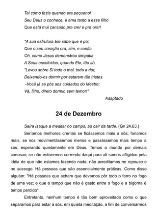 Tal como fazia quando era pequeno!
Seu Deus o conhece, e ama tanto a esse filho
Que está mui cansado pra crer e pra orar!
"A sua estrutura Ele sabe que é pó;
Que o seu coração ora, sim, e confia.
Oh, como Jesus demonstrou simpatia
A Seus escolhidos, quando Ele, tão só,
"Levou sobre Si todo o mal, toda a dor,
Deixando-os dormir por estarem tão tristes.
-Você já se pôs aos cuidados do Mestre;
Vá, filho, direto dormir, sem temor!"
Adaptado
24 de Dezembro
Saíra Isaque a meditar no campo, ao cair da tarde. (Gn 24.63.)
Seríamos melhores crentes se ficássemos mais a sós; faríamos
mais, se nos movimentássemos menos e passássemos mais tempo a
sós, esperando quietamente em Deus. Temos o mundo por demais
conosco; se não estivermos correndo daqui para ali somos afligidos pela
idéia de que não estamos fazendo nada; não acreditamos no repouso e
no sossego. Há pessoas que são essencialmente práticas. Como disse
alguém: "Há pessoas que acham que devemos pôr todo o ferro no fogo
de uma vez; e que o tempo que não é gasto entre o fogo e a bigorna é
tempo perdido".
Entretanto, nenhum tempo é tão bem aproveitado como o que
separamos para estar a sós, em quieta meditação, a fim de conversarmos
 