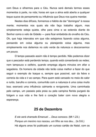 com Deus e olharmos para o Céu. Nunca será demais termos esses
momentos à parte, na vida; horas em que a alma está aberta a qualquer
toque suave de pensamento ou influência que Deus nos queira mandar.
Nestes dias difíceis, formemos o hábito de dar "domingos" à nossa
mente; momentos nos quais ela não faça trabalho algum, mas
simplesmente esteja quieta, olhe para cima e se estenda diante do
Senhor como o velo de Gideão — para ficar embebida do orvalho do Céu.
Oh, que haja intervalos em que não estejamos fazendo coisa alguma,
pensando em coisa alguma ou planejando coisa alguma, mas
simplesmente nos deitemos no colo verde da natureza e descansemos
um pouco.
O tempo passado assim não é tempo perdido. Não podemos dizer
que o pescador está perdendo tempo, quando está consertando as redes;
nem tampouco o ceifeiro, quando emprega alguns minutos em afiar a
segadeira. Os homens da cidade não terão coisa melhor a fazer do que
seguir o exemplo de Isaque e, sempre que possível, sair da febre e
correria da vida e ir ao campo. Para quem está cansado no meio do calor
e ruído, barulho e correria, comunhão com a natureza é uma coisa muito
boa; exercerá uma influência calmante e revigorante. Uma caminhada
pelo campo, um passeio pela praia ou pela campina florida purgará da
fuligem a sua vida e lhe fará o coração bater com nova alegria e
esperança.
25 de Dezembro
E ele será chamado Emanuel ... Deus conosco. (Mt 1.23.)
Porque um menino nos nasceu, um filho se nos deu... (Is 9.6.)
Há alguns anos foi publicado um curioso cartão de Natal, com os
 