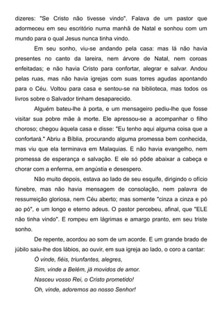 dizeres: "Se Cristo não tivesse vindo". Falava de um pastor que
adormeceu em seu escritório numa manhã de Natal e sonhou com um
mundo para o qual Jesus nunca tinha vindo.
Em seu sonho, viu-se andando pela casa: mas lá não havia
presentes no canto da lareira, nem árvore de Natal, nem coroas
enfeitadas; e não havia Cristo para confortar, alegrar e salvar. Andou
pelas ruas, mas não havia igrejas com suas torres agudas apontando
para o Céu. Voltou para casa e sentou-se na biblioteca, mas todos os
livros sobre o Salvador tinham desaparecido.
Alguém bateu-lhe à porta, e um mensageiro pediu-lhe que fosse
visitar sua pobre mãe à morte. Ele apressou-se a acompanhar o filho
choroso; chegou àquela casa e disse: "Eu tenho aqui alguma coisa que a
confortará." Abriu a Bíblia, procurando alguma promessa bem conhecida,
mas viu que ela terminava em Malaquias. E não havia evangelho, nem
promessa de esperança e salvação. E ele só pôde abaixar a cabeça e
chorar com a enferma, em angústia e desespero.
Não muito depois, estava ao lado de seu esquife, dirigindo o ofício
fúnebre, mas não havia mensagem de consolação, nem palavra de
ressurreição gloriosa, nem Céu aberto; mas somente "cinza a cinza e pó
ao pó", e um longo e eterno adeus. O pastor percebeu, afinal, que "ELE
não tinha vindo". E rompeu em lágrimas e amargo pranto, em seu triste
sonho.
De repente, acordou ao som de um acorde. E um grande brado de
júbilo saiu-lhe dos lábios, ao ouvir, em sua igreja ao lado, o coro a cantar:
Ó vinde, fiéis, triunfantes, alegres,
Sim, vinde a Belém, já movidos de amor.
Nasceu vosso Rei, o Cristo prometido!
Oh, vinde, adoremos ao nosso Senhor!
 