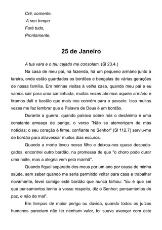 Crê, somente.
A seu tempo
Fará tudo,
Prontamente.
25 de Janeiro
A tua vara e o teu cajado me consolam. (Sl 23.4.)
Na casa de meu pai, na fazenda, há um pequeno armário junto à
lareira, onde estão guardados os bordões e bengalas de várias gerações
de nossa família. Em minhas visitas à velha casa, quando meu pai e eu
vamos sair para uma caminhada, muitas vezes abrimos aquele armário e
tiramos dali o bastão que mais nos convém para o passeio. Isso muitas
vezes me faz lembrar que a Palavra de Deus é um bordão.
Durante a guerra, quando pairava sobre nós o desânimo e uma
constante ameaça de perigo, o verso "Não se atemorizam de más
notícias; o seu coração é firme, confiante no Senhor" (Sl 112.7) serviu-me
de bordão para atravessar muitos dias escuros.
Quando a morte levou nosso filho e deixou-nos quase despeda-
çados, encontrei outro bordão, na promessa de que "o choro pode durar
uma noite, mas a alegria vem pela manhã".
Quando fiquei separado dos meus por um ano por causa de minha
saúde, sem saber quando me seria permitido voltar para casa e trabalhar
novamente, levei comigo este bordão que nunca falhou: "Eu é que sei
que pensamentos tenho a vosso respeito, diz o Senhor; pensamentos de
paz, e não de mal".
Em tempos de maior perigo ou dúvida, quando todos os juízos
humanos pareciam não ter nenhum valor, foi suave avançar com este
 