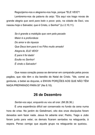 Regozijemo-nos e alegremo-nos hoje, porque "ELE VEIO"!
Lembremo-nos da palavra do anjo: "Eis aqui vos trago novas de
grande alegria que será para todo o povo: pois, na cidade de Davi, vos
nasceu hoje o Salvador, que é Cristo, o Senhor" (Lc 2.10,11).
Se é grande a maldição que vem pelo pecado
Maior é a profundeza
Do amor e da riqueza
Que Deus tem para ti no Filho muito amado!
Alegra-te, ELE VEIO!
E para ti foi dado!
Exulta no Senhor!
É vindo o Salvador!
Que nosso coração possa se derramar em compaixão pelos povos
pagãos, que não têm o dia bendito do Natal de Cristo. "Ide, comei as
gorduras, e bebei as doçuras, e ENVIAI PORÇÕES AOS QUE NÃO TÊM
NADA PREPARADO PARA SI" (Ne 8.10).
26 de Dezembro
Sentai-vos aqui, enquanto eu vou ali orar. (Mt 26.36.)
É uma experiência difícil ser conservado no fundo da cena numa
hora de crise. No jardim do Getsêmani, oito dos onze discípulos foram
deixados sem fazer nada. Jesus foi adiante orar; Pedro, Tiago e João
foram junto para velar; os demais ficaram sentados na retaguarda, à
espera. Penso comigo que aquele grupo na retaguarda se queixou.
 