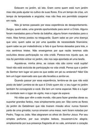 Estavam no jardim, só isto. Eram como quem está num jardim
mas não pode ajudar no cultivo de suas flores. Era um tempo de crise, um
tempo de tempestade e angústia; mas não lhes era permitido cooperar
em nada.
Nós já temos passado por essa experiência de desapontamento.
Surgiu, quem sabe, uma grande oportunidade para servir a Cristo. Alguns
foram mandados para a frente da batalha; alguns foram mandados para o
meio. Mas fomos postos na retaguarda. Quem sabe se por uma doença
que veio; quem sabe se por uma questão de necessidade financeira;
quem sabe se por maledicência; o fato é que fomos deixados para trás, e
nos sentimos tristes. Não enxergamos por que razão teremos sido
excluídos dessa participação na vida cristã. Parece-nos injusto que, se
nos foi permitido entrar no jardim, não nos seja apontada ali uma tarefa.
Aquiete-se, minha alma, as coisas não são como você supõe!
Você não está excluída de participação na vida cristã. Pensa que o jardim
do Senhor tem lugar só para os que estão em pé ou andando? Não! Ele
tem um lugar reservado aos que são levados a sentar-se.
Quando passar por essa experiência, lembre-se de que não está
posto de lado! Lembre-se de que é Cristo quem diz: o seu lugar no jardim
também foi consagrado a você. Ele tem um nome especial. Não é o lugar
do combate nem o lugar da vigília, mas o lugar da espera.
Há vidas que vêm a este mundo, não para fazer grandes obras ou
suportar grandes fardos, mas simplesmente para ser. São como as flores
do jardim do Getsêmani que não tiveram missão ativa: nunca fizeram
parte de uma grinalda; nunca ornaram uma mesa; nem foram notadas por
Pedro, Tiago ou João. Mas alegraram os olhos do Senhor Jesus. Por seu
simples perfume, por sua simples beleza, trouxeram-Lhe alegria;
simplesmente por sua presença fragrante ali no vale, animaram o coração
 