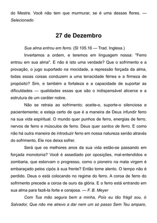 do Mestre. Você não tem que murmurar, se é uma dessas flores. —
Selecionado
27 de Dezembro
Sua alma entrou em ferro. (Sl 105.16 — Trad. Inglesa.)
Invertamos a ordem, e teremos em linguagem nossa: "Ferro
entrou em sua alma". E não é isto uma verdade? Que o sofrimento e a
provação, o jugo suportado na mocidade, a repressão forçada da alma,
todas essas coisas conduzem a uma tenacidade férrea e a firmeza de
propósito? Sim, e também a fortaleza e a capacidade de suportar as
dificuldades — qualidades essas que são o indispensável alicerce e a
estrutura de um caráter nobre.
Não se retraia ao sofrimento; aceite-o, suporte-o silenciosa e
pacientemente; e esteja certo de que é a maneira de Deus infundir ferro
na sua vida espiritual. O mundo quer punhos de ferro, energias de ferro,
nervos de ferro e músculos de ferro. Deus quer santos de ferro. E como
não há outra maneira de introduzir ferro em nossa natureza senão através
do sofrimento, Ele nos deixa sofrer.
Será que os melhores anos da sua vida estão-se passando em
forçada monotonia? Você é assediado por oposições, mal-entendidos e
zombaria, que estorvam o progresso, como o pioneiro na mata virgem é
embaraçado pelos cipós à sua frente? Então tome alento. O tempo não é
perdido. Deus o está colocando no regime do ferro. A coroa de ferro do
sofrimento precede a coroa de ouro da glória. E o ferro está entrando em
sua alma para fazê-la forte e corajosa. — F. B. Meyer
Com Tua mão segura bem a minha, Pois eu tão frágil sou, ó
Salvador, Que não me atrevo a dar nem um só passo Sem Teu amparo,
 