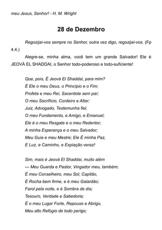 meu Jesus, Senhor! - H. M. Wright
28 de Dezembro
Regozijai-vos sempre no Senhor, outra vez digo, regozijai-vos. (Fp
4.4.)
Alegre-se, minha alma, você tem um grande Salvador! Ele é
JEOVÁ EL SHADDAI, o Senhor todo-poderoso e todo-suficiente!
Que, pois, É Jeová El Shaddai, para mim?
É Ele o meu Deus, o Princípio e o Fim;
Profeta e meu Rei, Sacerdote sem par;
O meu Sacrifício, Cordeiro e Altar;
Juiz, Advogado, Testemunha fiel,
O meu Fundamento, e Amigo, e Emanuel;
Ele é o meu Resgate e o meu Redentor;
A minha Esperança e o meu Salvador;
Meu Guia e meu Mestre; Ele É minha Paz,
E Luz, e Caminho, e Expiação veraz!
Sim, mais é Jeová El Shaddai, muito além
— Meu Guarda e Pastor, Vingador meu, também;
É meu Conselheiro, meu Sol, Capitão,
É Rocha bem firme, e é meu Galardão;
Farol pela noite, e é Sombra de dia;
Tesouro, Verdade e Sabedoria;
É o meu Lugar Forte, Repouso e Abrigo,
Meu alto Refúgio de todo perigo;
 