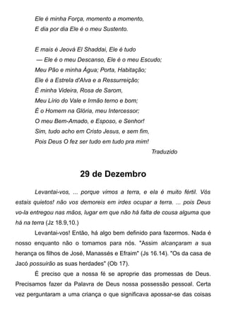 Ele é minha Força, momento a momento,
E dia por dia Ele é o meu Sustento.
E mais é Jeová El Shaddai, Ele é tudo
— Ele é o meu Descanso, Ele é o meu Escudo;
Meu Pão e minha Água; Porta, Habitação;
Ele é a Estrela d'Alva e a Ressurreição;
É minha Videira, Rosa de Sarom,
Meu Lírio do Vale e Irmão terno e bom;
É o Homem na Glória, meu Intercessor;
O meu Bem-Amado, e Esposo, e Senhor!
Sim, tudo acho em Cristo Jesus, e sem fim,
Pois Deus O fez ser tudo em tudo pra mim!
Traduzido
29 de Dezembro
Levantai-vos, ... porque vimos a terra, e ela é muito fértil. Vós
estais quietos! não vos demoreis em irdes ocupar a terra. ... pois Deus
vo-la entregou nas mãos, lugar em que não há falta de cousa alguma que
há na terra (Jz 18.9,10.)
Levantai-vos! Então, há algo bem definido para fazermos. Nada é
nosso enquanto não o tomamos para nós. "Assim alcançaram a sua
herança os filhos de José, Manassés e Efraim" (Js 16.14). "Os da casa de
Jacó possuirão as suas herdades" (Ob 17).
É preciso que a nossa fé se aproprie das promessas de Deus.
Precisamos fazer da Palavra de Deus nossa possessão pessoal. Certa
vez perguntaram a uma criança o que significava apossar-se das coisas
 
