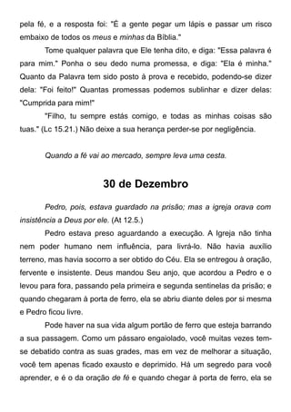 pela fé, e a resposta foi: "É a gente pegar um lápis e passar um risco
embaixo de todos os meus e minhas da Bíblia."
Tome qualquer palavra que Ele tenha dito, e diga: "Essa palavra é
para mim." Ponha o seu dedo numa promessa, e diga: "Ela é minha."
Quanto da Palavra tem sido posto à prova e recebido, podendo-se dizer
dela: "Foi feito!" Quantas promessas podemos sublinhar e dizer delas:
"Cumprida para mim!"
"Filho, tu sempre estás comigo, e todas as minhas coisas são
tuas." (Lc 15.21.) Não deixe a sua herança perder-se por negligência.
Quando a fé vai ao mercado, sempre leva uma cesta.
30 de Dezembro
Pedro, pois, estava guardado na prisão; mas a igreja orava com
insistência a Deus por ele. (At 12.5.)
Pedro estava preso aguardando a execução. A Igreja não tinha
nem poder humano nem influência, para livrá-lo. Não havia auxílio
terreno, mas havia socorro a ser obtido do Céu. Ela se entregou à oração,
fervente e insistente. Deus mandou Seu anjo, que acordou a Pedro e o
levou para fora, passando pela primeira e segunda sentinelas da prisão; e
quando chegaram à porta de ferro, ela se abriu diante deles por si mesma
e Pedro ficou livre.
Pode haver na sua vida algum portão de ferro que esteja barrando
a sua passagem. Como um pássaro engaiolado, você muitas vezes tem-
se debatido contra as suas grades, mas em vez de melhorar a situação,
você tem apenas ficado exausto e deprimido. Há um segredo para você
aprender, e é o da oração de fé e quando chegar à porta de ferro, ela se
 