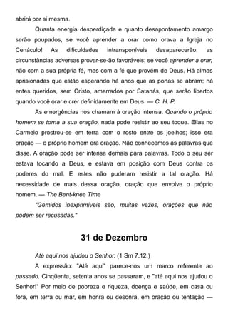 abrirá por si mesma.
Quanta energia desperdiçada e quanto desapontamento amargo
serão poupados, se você aprender a orar como orava a Igreja no
Cenáculo! As dificuldades intransponíveis desaparecerão; as
circunstâncias adversas provar-se-ão favoráveis; se você aprender a orar,
não com a sua própria fé, mas com a fé que provém de Deus. Há almas
aprisionadas que estão esperando há anos que as portas se abram; há
entes queridos, sem Cristo, amarrados por Satanás, que serão libertos
quando você orar e crer definidamente em Deus. — C. H. P.
As emergências nos chamam à oração intensa. Quando o próprio
homem se torna a sua oração, nada pode resistir ao seu toque. Elias no
Carmelo prostrou-se em terra com o rosto entre os joelhos; isso era
oração — o próprio homem era oração. Não conhecemos as palavras que
disse. A oração pode ser intensa demais para palavras. Todo o seu ser
estava tocando a Deus, e estava em posição com Deus contra os
poderes do mal. E estes não puderam resistir a tal oração. Há
necessidade de mais dessa oração, oração que envolve o próprio
homem. — The Bent-knee Time
"Gemidos inexprimíveis são, muitas vezes, orações que não
podem ser recusadas."
31 de Dezembro
Até aqui nos ajudou o Senhor. (1 Sm 7.12.)
A expressão: "Até aqui" parece-nos um marco referente ao
passado. Cinqüenta, setenta anos se passaram, e "até aqui nos ajudou o
Senhor!" Por meio de pobreza e riqueza, doença e saúde, em casa ou
fora, em terra ou mar, em honra ou desonra, em oração ou tentação —
 