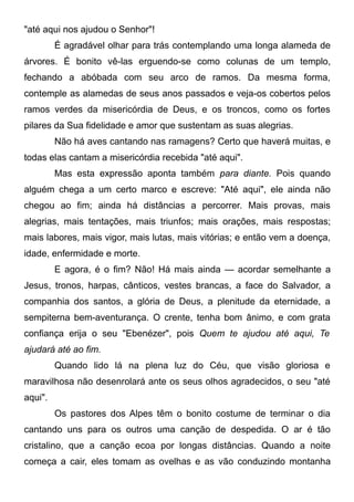 "até aqui nos ajudou o Senhor"!
É agradável olhar para trás contemplando uma longa alameda de
árvores. É bonito vê-las erguendo-se como colunas de um templo,
fechando a abóbada com seu arco de ramos. Da mesma forma,
contemple as alamedas de seus anos passados e veja-os cobertos pelos
ramos verdes da misericórdia de Deus, e os troncos, como os fortes
pilares da Sua fidelidade e amor que sustentam as suas alegrias.
Não há aves cantando nas ramagens? Certo que haverá muitas, e
todas elas cantam a misericórdia recebida "até aqui".
Mas esta expressão aponta também para diante. Pois quando
alguém chega a um certo marco e escreve: "Até aqui", ele ainda não
chegou ao fim; ainda há distâncias a percorrer. Mais provas, mais
alegrias, mais tentações, mais triunfos; mais orações, mais respostas;
mais labores, mais vigor, mais lutas, mais vitórias; e então vem a doença,
idade, enfermidade e morte.
E agora, é o fim? Não! Há mais ainda — acordar semelhante a
Jesus, tronos, harpas, cânticos, vestes brancas, a face do Salvador, a
companhia dos santos, a glória de Deus, a plenitude da eternidade, a
sempiterna bem-aventurança. O crente, tenha bom ânimo, e com grata
confiança erija o seu "Ebenézer", pois Quem te ajudou até aqui, Te
ajudará até ao fim.
Quando lido lá na plena luz do Céu, que visão gloriosa e
maravilhosa não desenrolará ante os seus olhos agradecidos, o seu "até
aqui".
Os pastores dos Alpes têm o bonito costume de terminar o dia
cantando uns para os outros uma canção de despedida. O ar é tão
cristalino, que a canção ecoa por longas distâncias. Quando a noite
começa a cair, eles tomam as ovelhas e as vão conduzindo montanha
 