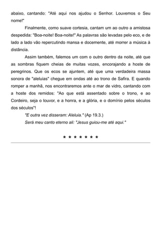 abaixo, cantando: "Até aqui nos ajudou o Senhor. Louvemos o Seu
nome!"
Finalmente, como suave cortesia, cantam um ao outro a amistosa
despedida: "Boa-noite! Boa-noite!" As palavras são levadas pelo eco, e de
lado a lado vão repercutindo mansa e docemente, até morrer a música à
distância.
Assim também, falemos um com o outro dentro da noite, até que
as sombras fiquem cheias de muitas vozes, encorajando a hoste de
peregrinos. Que os ecos se ajuntem, até que uma verdadeira massa
sonora de "aleluias" chegue em ondas até ao trono de Safira. E quando
romper a manhã, nos encontraremos ante o mar de vidro, cantando com
a hoste dos remidos: "Ao que está assentado sobre o trono, e ao
Cordeiro, seja o louvor, e a honra, e a glória, e o domínio pelos séculos
dos séculos"!
"E outra vez disseram: Aleluia." (Ap 19.3.)
Será meu canto eterno ali: "Jesus guiou-me até aqui."
* * * * * * *
 