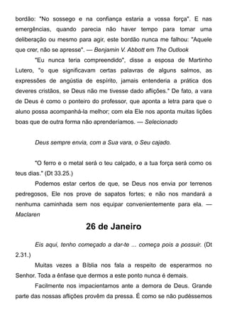 bordão: "No sossego e na confiança estaria a vossa força". E nas
emergências, quando parecia não haver tempo para tomar uma
deliberação ou mesmo para agir, este bordão nunca me falhou: "Aquele
que crer, não se apresse". — Benjamin V. Abbott em The Outlook
"Eu nunca teria compreendido", disse a esposa de Martinho
Lutero, "o que significavam certas palavras de alguns salmos, as
expressões de angústia de espírito, jamais entenderia a prática dos
deveres cristãos, se Deus não me tivesse dado aflições." De fato, a vara
de Deus é como o ponteiro do professor, que aponta a letra para que o
aluno possa acompanhá-la melhor; com ela Ele nos aponta muitas lições
boas que de outra forma não aprenderíamos. — Selecionado
Deus sempre envia, com a Sua vara, o Seu cajado.
"O ferro e o metal será o teu calçado, e a tua força será como os
teus dias." (Dt 33.25.)
Podemos estar certos de que, se Deus nos envia por terrenos
pedregosos, Ele nos prove de sapatos fortes; e não nos mandará a
nenhuma caminhada sem nos equipar convenientemente para ela. —
Maclaren
26 de Janeiro
Eis aqui, tenho começado a dar-te ... começa pois a possuir. (Dt
2.31.)
Muitas vezes a Bíblia nos fala a respeito de esperarmos no
Senhor. Toda a ênfase que dermos a este ponto nunca é demais.
Facilmente nos impacientamos ante a demora de Deus. Grande
parte das nossas aflições provêm da pressa. É como se não pudéssemos
 