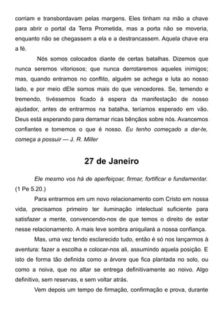 corriam e transbordavam pelas margens. Eles tinham na mão a chave
para abrir o portal da Terra Prometida, mas a porta não se moveria,
enquanto não se chegassem a ela e a destrancassem. Aquela chave era
a fé.
Nós somos colocados diante de certas batalhas. Dizemos que
nunca seremos vitoriosos; que nunca derrotaremos aqueles inimigos;
mas, quando entramos no conflito, alguém se achega e luta ao nosso
lado, e por meio dEle somos mais do que vencedores. Se, temendo e
tremendo, tivéssemos ficado à espera da manifestação de nosso
ajudador, antes de entrarmos na batalha, teríamos esperado em vão.
Deus está esperando para derramar ricas bênçãos sobre nós. Avancemos
confiantes e tomemos o que é nosso. Eu tenho começado a dar-te,
começa a possuir — J. R. Miller
27 de Janeiro
Ele mesmo vos há de aperfeiçoar, firmar, fortificar e fundamentar.
(1 Pe 5.20.)
Para entrarmos em um novo relacionamento com Cristo em nossa
vida, precisamos primeiro ter iluminação intelectual suficiente para
satisfazer a mente, convencendo-nos de que temos o direito de estar
nesse relacionamento. A mais leve sombra aniquilará a nossa confiança.
Mas, uma vez tendo esclarecido tudo, então é só nos lançarmos à
aventura: fazer a escolha e colocar-nos ali, assumindo aquela posição. E
isto de forma tão definida como a árvore que fica plantada no solo, ou
como a noiva, que no altar se entrega definitivamente ao noivo. Algo
definitivo, sem reservas, e sem voltar atrás.
Vem depois um tempo de firmação, confirmação e prova, durante
 