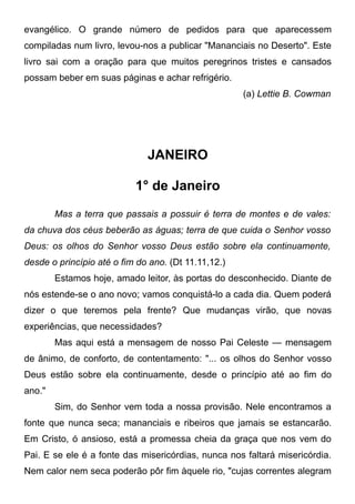 evangélico. O grande número de pedidos para que aparecessem
compiladas num livro, levou-nos a publicar "Mananciais no Deserto". Este
livro sai com a oração para que muitos peregrinos tristes e cansados
possam beber em suas páginas e achar refrigério.
(a) Lettie B. Cowman
JANEIRO
1° de Janeiro
Mas a terra que passais a possuir é terra de montes e de vales:
da chuva dos céus beberão as águas; terra de que cuida o Senhor vosso
Deus: os olhos do Senhor vosso Deus estão sobre ela continuamente,
desde o princípio até o fim do ano. (Dt 11.11,12.)
Estamos hoje, amado leitor, às portas do desconhecido. Diante de
nós estende-se o ano novo; vamos conquistá-lo a cada dia. Quem poderá
dizer o que teremos pela frente? Que mudanças virão, que novas
experiências, que necessidades?
Mas aqui está a mensagem de nosso Pai Celeste — mensagem
de ânimo, de conforto, de contentamento: "... os olhos do Senhor vosso
Deus estão sobre ela continuamente, desde o princípio até ao fim do
ano."
Sim, do Senhor vem toda a nossa provisão. Nele encontramos a
fonte que nunca seca; mananciais e ribeiros que jamais se estancarão.
Em Cristo, ó ansioso, está a promessa cheia da graça que nos vem do
Pai. E se ele é a fonte das misericórdias, nunca nos faltará misericórdia.
Nem calor nem seca poderão pôr fim àquele rio, "cujas correntes alegram
 