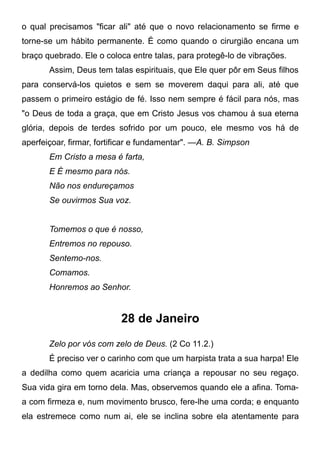 o qual precisamos "ficar ali" até que o novo relacionamento se firme e
torne-se um hábito permanente. É como quando o cirurgião encana um
braço quebrado. Ele o coloca entre talas, para protegê-lo de vibrações.
Assim, Deus tem talas espirituais, que Ele quer pôr em Seus filhos
para conservá-los quietos e sem se moverem daqui para ali, até que
passem o primeiro estágio de fé. Isso nem sempre é fácil para nós, mas
"o Deus de toda a graça, que em Cristo Jesus vos chamou à sua eterna
glória, depois de terdes sofrido por um pouco, ele mesmo vos há de
aperfeiçoar, firmar, fortificar e fundamentar". —A. B. Simpson
Em Cristo a mesa é farta,
E É mesmo para nós.
Não nos endureçamos
Se ouvirmos Sua voz.
Tomemos o que é nosso,
Entremos no repouso.
Sentemo-nos.
Comamos.
Honremos ao Senhor.
28 de Janeiro
Zelo por vós com zelo de Deus. (2 Co 11.2.)
É preciso ver o carinho com que um harpista trata a sua harpa! Ele
a dedilha como quem acaricia uma criança a repousar no seu regaço.
Sua vida gira em torno dela. Mas, observemos quando ele a afina. Toma-
a com firmeza e, num movimento brusco, fere-lhe uma corda; e enquanto
ela estremece como num ai, ele se inclina sobre ela atentamente para
 