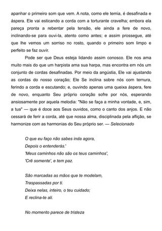 apanhar o primeiro som que vem. A nota, como ele temia, é desafinada e
áspera. Ele vai esticando a corda com a torturante cravelha; embora ela
pareça pronta a rebentar pela tensão, ele ainda a fere de novo,
inclinando-se para ouvi-la, atento como antes; e assim prossegue, até
que lhe vemos um sorriso no rosto, quando o primeiro som limpo e
perfeito se faz ouvir.
Pode ser que Deus esteja lidando assim conosco. Ele nos ama
muito mais do que um harpista ama sua harpa, mas encontra em nós um
conjunto de cordas desafinadas. Por meio da angústia, Ele vai ajustando
as cordas do nosso coração; Ele Se inclina sobre nós com ternura,
ferindo a corda e escutando; e, ouvindo apenas uma queixa áspera, fere
de novo, enquanto Seu próprio coração sofre por nós, esperando
ansiosamente por aquela melodia: "Não se faça a minha vontade, e, sim,
a tua" — que é doce aos Seus ouvidos, como o canto dos anjos. E não
cessará de ferir a corda, até que nossa alma, disciplinada pela aflição, se
harmonize com as harmonias do Seu próprio ser. — Selecionado
O que eu faço não sabes inda agora,
Depois o entenderás.'
'Meus caminhos não são os teus caminhos',
'Crê somente', e tem paz.
São marcadas as mãos que te modelam,
Traspassadas por ti.
Deixa nelas, inteiro, o teu cuidado;
E reclina-te ali.
No momento parece de tristeza
 