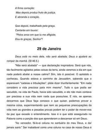 A firme correção;
Mas depois produz fruto de justiça,
E abranda o coração.
Que depois, trabalhado pela graça,
Cantarás em louvor;
"Pelos anos em que tu me afligiste,
Dou-te graças, Senhor"!
29 de Janeiro
Deus está no meio dela, não será abalada; Deus a ajudará ao
romper da manhã. (Sl 46.5.)
"Não será abalada" — que declaração inspiradora. Será que nós,
tão facilmente agitados pelas coisas da terra, ainda veremos o dia em que
nada poderá abalar a nossa calma? Sim, isto é possível. O apóstolo o
conheceu. Quando estava a caminho de Jerusalém, sabendo que o
esperavam "cadeias e tribulações", pôde dizer triunfantemente: "Em nada
considero a vida preciosa para mim mesmo". Tudo o que podia ser
sacudido, na vida de Paulo, havia sido sacudido, e ele não mais contava
por preciosa a sua vida nem nada que possuísse. E nós, se apenas
deixarmos que Deus faça conosco o que quiser, podemos provar a
mesma coisa, experimentando que nem as pequenas preocupações da
vida nem as grandes e pesadas provas podem ter o poder de mover-nos
da paz que excede o entendimento. Isso é o que está assegurado na
Palavra como a porção dos que aprenderam a descansar só em Deus.
"Ao vencedor, fá-lo-ei coluna no santuário do meu Deus, e daí
jamais sairá." Ser inabalável como uma coluna na casa de nosso Deus é
 