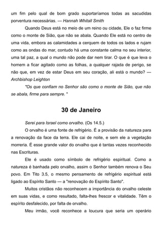 um fim pelo qual de bom grado suportaríamos todas as sacudidas
porventura necessárias. — Hannah Whitall Smith
Quando Deus está no meio de um reino ou cidade, Ele o faz firme
como o monte de Sião, que não se abala. Quando Ele está no centro de
uma vida, embora as calamidades a cerquem de todos os lados e rujam
como as ondas do mar, contudo há uma constante calma no seu interior,
uma tal paz, a qual o mundo não pode dar nem tirar. O que é que leva o
homem a ficar agitado como as folhas, a qualquer rajada de perigo, se
não que, em vez de estar Deus em seu coração, ali está o mundo? —
Archbishop Leighton
"Os que confiam no Senhor são como o monte de Sião, que não
se abala, firme para sempre. "
30 de Janeiro
Serei para Israel como orvalho. (Os 14.5.)
O orvalho é uma fonte de refrigério. É a provisão da natureza para
a renovação da face da terra. Ele cai de noite, e sem ele a vegetação
morreria. É esse grande valor do orvalho que é tantas vezes reconhecido
nas Escrituras.
Ele é usado como símbolo de refrigério espiritual. Como a
natureza é banhada pelo orvalho, assim o Senhor também renova o Seu
povo. Em Tito 3.5, o mesmo pensamento de refrigério espiritual está
ligado ao Espírito Santo — a "renovação do Espírito Santo".
Muitos cristãos não reconhecem a importância do orvalho celeste
em suas vidas, e como resultado, falta-lhes frescor e vitalidade. Têm o
espírito desfalecido, por falta de orvalho.
Meu irmão, você reconhece a loucura que seria um operário
 