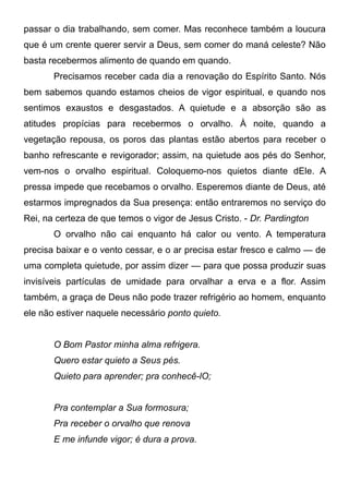 passar o dia trabalhando, sem comer. Mas reconhece também a loucura
que é um crente querer servir a Deus, sem comer do maná celeste? Não
basta recebermos alimento de quando em quando.
Precisamos receber cada dia a renovação do Espírito Santo. Nós
bem sabemos quando estamos cheios de vigor espiritual, e quando nos
sentimos exaustos e desgastados. A quietude e a absorção são as
atitudes propícias para recebermos o orvalho. À noite, quando a
vegetação repousa, os poros das plantas estão abertos para receber o
banho refrescante e revigorador; assim, na quietude aos pés do Senhor,
vem-nos o orvalho espiritual. Coloquemo-nos quietos diante dEle. A
pressa impede que recebamos o orvalho. Esperemos diante de Deus, até
estarmos impregnados da Sua presença: então entraremos no serviço do
Rei, na certeza de que temos o vigor de Jesus Cristo. - Dr. Pardington
O orvalho não cai enquanto há calor ou vento. A temperatura
precisa baixar e o vento cessar, e o ar precisa estar fresco e calmo — de
uma completa quietude, por assim dizer — para que possa produzir suas
invisíveis partículas de umidade para orvalhar a erva e a flor. Assim
também, a graça de Deus não pode trazer refrigério ao homem, enquanto
ele não estiver naquele necessário ponto quieto.
O Bom Pastor minha alma refrigera.
Quero estar quieto a Seus pés.
Quieto para aprender; pra conhecê-lO;
Pra contemplar a Sua formosura;
Pra receber o orvalho que renova
E me infunde vigor; é dura a prova.
 
