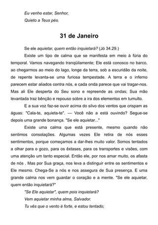 Eu venho estar, Senhor,
Quieto a Teus pés.
31 de Janeiro
Se ele aquietar, quem então inquietará? (Jó 34.29.)
Existe um tipo de calma que se manifesta em meio à fúria do
temporal. Vamos navegando tranqüilamente; Ele está conosco no barco,
ao chegarmos ao meio do lago, longe da terra, sob a escuridão da noite,
de repente levanta-se uma furiosa tempestade. A terra e o inferno
parecem estar aliados contra nós, e cada onda parece que vai tragar-nos.
Mas ali Ele desperta do Seu sono e repreende as ondas; Sua mão
levantada traz bênção e repouso sobre a ira dos elementos em tumulto.
E a sua voz faz-se ouvir acima do silvo dos ventos que crispam as
águas: "Cala-te, aquieta-te". — Você não a está ouvindo? Segue-se
depois uma grande bonança. "Se ele aquietar..."
Existe uma calma que está presente, mesmo quando não
sentimos consolações. Algumas vezes Ele retira de nós esses
sentimentos, porque começamos a dar-lhes muito valor. Somos tentados
a olhar para o gozo, para os êxtases, para os transportes e visões, com
uma atenção um tanto especial. Então ele, por nos amar muito, os afasta
de nós . Mas por Sua graça, nos leva a distinguir entre os sentimentos e
Ele mesmo. Chega-Se a nós e nos assegura de Sua presença. E uma
grande calma nos vem guardar o coração e a mente. "Se ele aquietar,
quem então inquietará?"
"Se Ele aquietar", quem pois inquietará?
Vem aquietar minha alma, Salvador.
Tu vês que o vento é forte, e estou tentado;
 