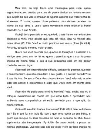 Meu filho, eu hoje tenho uma mensagem para você; quero
segredá-la ao seu ouvido, para que ela possa dissipar as nuvens escuras
que surjam na sua vida e amaciar os lugares ásperos que você tenha de
atravessar. É breve, apenas cinco palavras, mas deixe-a penetrar no
íntimo de sua alma e use-a como travesseiro onde reclinar a fronte
cansada: EU é que fiz isto.
Você já tinha pensado antes, que tudo o que lhe concerne também
concerne a mim? Pois aquele que toca em você, toca na menina dos
meus olhos (Zc 2.8). Você é muito precioso aos meus olhos (Is 43.4).
Portanto, educá-lo é o meu maior prazer.
Quero que você entenda que, quando as tentações o assaltam e o
inimigo vem como um rio, fui eu quem o permitiu; que a sua fraqueza
precisa da minha força, e que a sua segurança está em me deixar
combater em seu lugar.
Você está em circunstâncias difíceis, cercado de pessoas que não
o compreendem, que não consultam o seu gosto, e o deixam de lado? Eu
é que fiz isto. Eu sou o Deus das circunstâncias. Você não veio a este
lugar por acaso; é exatamente o lugar que Deus tinha em mente para
você.
Você não Me pediu para torná-lo humilde? Veja, então, que eu o
coloquei exatamente na escola em que essa lição é aprendida; seu
ambiente seus companheiros só estão servindo para a operação da
minha vontade.
Você está em dificuldades financeiras? Está difícil fazer o dinheiro
dar? Eu é que fiz isto, pois Eu sou o que toma conta da sua bolsa, e
quero que busque os seus recursos em Mim e dependa de Mim. Meus
suprimentos são inesgotáveis (Fp 4.19). Eu quero levá-lo a provar as
minhas promessas. Que não seja dito de você: "Nem por isso crestes no
 