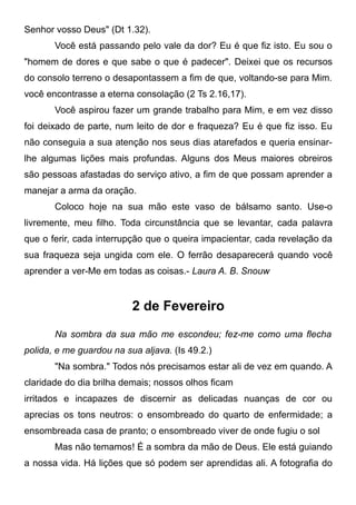 Senhor vosso Deus" (Dt 1.32).
Você está passando pelo vale da dor? Eu é que fiz isto. Eu sou o
"homem de dores e que sabe o que é padecer". Deixei que os recursos
do consolo terreno o desapontassem a fim de que, voltando-se para Mim.
você encontrasse a eterna consolação (2 Ts 2.16,17).
Você aspirou fazer um grande trabalho para Mim, e em vez disso
foi deixado de parte, num leito de dor e fraqueza? Eu é que fiz isso. Eu
não conseguia a sua atenção nos seus dias atarefados e queria ensinar-
lhe algumas lições mais profundas. Alguns dos Meus maiores obreiros
são pessoas afastadas do serviço ativo, a fim de que possam aprender a
manejar a arma da oração.
Coloco hoje na sua mão este vaso de bálsamo santo. Use-o
livremente, meu filho. Toda circunstância que se levantar, cada palavra
que o ferir, cada interrupção que o queira impacientar, cada revelação da
sua fraqueza seja ungida com ele. O ferrão desaparecerá quando você
aprender a ver-Me em todas as coisas.- Laura A. B. Snouw
2 de Fevereiro
Na sombra da sua mão me escondeu; fez-me como uma flecha
polida, e me guardou na sua aljava. (Is 49.2.)
"Na sombra." Todos nós precisamos estar ali de vez em quando. A
claridade do dia brilha demais; nossos olhos ficam
irritados e incapazes de discernir as delicadas nuanças de cor ou
aprecias os tons neutros: o ensombreado do quarto de enfermidade; a
ensombreada casa de pranto; o ensombreado viver de onde fugiu o sol
Mas não temamos! É a sombra da mão de Deus. Ele está guiando
a nossa vida. Há lições que só podem ser aprendidas ali. A fotografia do
 