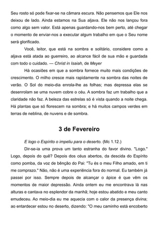 Seu rosto só pode fixar-se na câmara escura. Não pensemos que Ele nos
deixou de lado. Ainda estamos na Sua aljava. Ele não nos lançou fora
como algo sem valor. Está apenas guardando-nos bem perto, até chegar
o momento de enviar-nos a executar algum trabalho em que o Seu nome
será glorificado.
Você, leitor, que está na sombra e solitário, considere como a
aljava está atada ao guerreiro, ao alcance fácil de sua mão e guardada
com todo o cuidado. — Christ in Isaiah, de Meyer
Há ocasiões em que a sombra fornece muito mais condições de
crescimento. O milho cresce mais rapidamente na sombra das noites de
verão. O Sol do meio-dia enrola-lhe as folhas; mas depressa elas se
desenrolam se uma nuvem cobre o céu. A sombra faz um trabalho que a
claridade não faz. A beleza das estrelas só é vista quando a noite chega.
Há plantas que só florescem na sombra; e há muitos campos verdes em
terras de neblina, de nuvens e de sombra.
3 de Fevereiro
E logo o Espírito o impeliu para o deserto. (Mc 1.12.)
Dir-se-ia uma prova um tanto estranha do favor divino. "Logo."
Logo, depois do quê? Depois dos céus abertos, da descida do Espírito
como pomba, da voz de bênção do Pai: "Tu és o meu Filho amado, em ti
me comprazo." Não, não é uma experiência fora do normal. Eu também já
passei por isso. Sempre depois de alcançar o ápice é que vêm os
momentos de maior depressão. Ainda ontem eu me encontrava lá nas
alturas e cantava no esplendor da manhã; hoje estou abatido e meu canto
emudeceu. Ao meio-dia eu me aquecia com o calor da presença divina;
ao entardecer estou no deserto, dizendo: "O meu caminho está encoberto
 