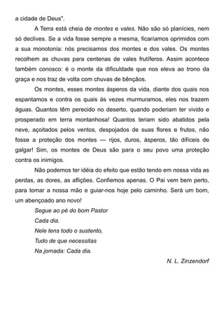 a cidade de Deus".
A Terra está cheia de montes e vales. Não são só planícies, nem
só declives. Se a vida fosse sempre a mesma, ficaríamos oprimidos com
a sua monotonia: nós precisamos dos montes e dos vales. Os montes
recolhem as chuvas para centenas de vales frutíferos. Assim acontece
também conosco: é o monte da dificuldade que nos eleva ao trono da
graça e nos traz de volta com chuvas de bênçãos.
Os montes, esses montes ásperos da vida, diante dos quais nos
espantamos e contra os quais às vezes murmuramos, eles nos trazem
águas. Quantos têm perecido no deserto, quando poderiam ter vivido e
prosperado em terra montanhosa! Quantos teriam sido abatidos pela
neve, açoitados pelos ventos, despojados de suas flores e frutos, não
fosse a proteção dos montes — rijos, duros, ásperos, tão difíceis de
galgar! Sim, os montes de Deus são para o seu povo uma proteção
contra os inimigos.
Não podemos ter idéia do efeito que estão tendo em nossa vida as
perdas, as dores, as aflições. Confiemos apenas. O Pai vem bem perto,
para tomar a nossa mão e guiar-nos hoje pelo caminho. Será um bom,
um abençoado ano novo!
Segue ao pé do bom Pastor
Cada dia.
Nele tens todo o sustento,
Tudo de que necessitas
Na jornada: Cada dia.
N. L. Zinzendorf
 