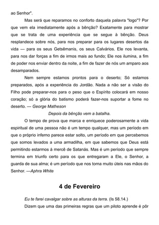 ao Senhor".
Mas será que reparamos no conforto daquela palavra "logo"? Por
que vem ela imediatamente após a bênção? Exatamente para mostrar
que se trata de uma experiência que se segue à bênção. Deus
resplandece sobre nós, para nos preparar para os lugares desertos da
vida — para os seus Getsêmanis, os seus Calvários. Ele nos levanta,
para nos dar forças a fim de irmos mais ao fundo; Ele nos ilumina, a fim
de poder nos enviar dentro da noite, a fim de fazer de nós um amparo aos
desamparados.
Nem sempre estamos prontos para o deserto; Só estamos
preparados, após a experiência do Jordão. Nada a não ser a visão do
Filho pode preparar-nos para o peso que o Espírito colocará em nosso
coração; só a glória do batismo poderá fazer-nos suportar a fome no
deserto. — George Matheson
Depois da bênção vem a batalha.
O tempo de prova que marca e enriquece poderosamente a vida
espiritual de uma pessoa não é um tempo qualquer, mas um período em
que o próprio inferno parece estar solto, um período em que percebemos
que somos levados a uma armadilha, em que sabemos que Deus está
permitindo estarmos à mercê de Satanás. Mas é um período que sempre
termina em triunfo certo para os que entregaram a Ele, o Senhor, a
guarda de sua alma; é um período que nos torna muito úteis nas mãos do
Senhor. —Aphra White
4 de Fevereiro
Eu te farei cavalgar sobre as alturas da terra. (Is 58.14.)
Dizem que uma das primeiras regras que um piloto aprende é pôr
 