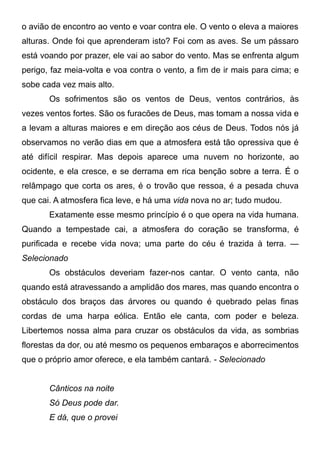 o avião de encontro ao vento e voar contra ele. O vento o eleva a maiores
alturas. Onde foi que aprenderam isto? Foi com as aves. Se um pássaro
está voando por prazer, ele vai ao sabor do vento. Mas se enfrenta algum
perigo, faz meia-volta e voa contra o vento, a fim de ir mais para cima; e
sobe cada vez mais alto.
Os sofrimentos são os ventos de Deus, ventos contrários, às
vezes ventos fortes. São os furacões de Deus, mas tomam a nossa vida e
a levam a alturas maiores e em direção aos céus de Deus. Todos nós já
observamos no verão dias em que a atmosfera está tão opressiva que é
até difícil respirar. Mas depois aparece uma nuvem no horizonte, ao
ocidente, e ela cresce, e se derrama em rica benção sobre a terra. É o
relâmpago que corta os ares, é o trovão que ressoa, é a pesada chuva
que cai. A atmosfera fica leve, e há uma vida nova no ar; tudo mudou.
Exatamente esse mesmo princípio é o que opera na vida humana.
Quando a tempestade cai, a atmosfera do coração se transforma, é
purificada e recebe vida nova; uma parte do céu é trazida à terra. —
Selecionado
Os obstáculos deveriam fazer-nos cantar. O vento canta, não
quando está atravessando a amplidão dos mares, mas quando encontra o
obstáculo dos braços das árvores ou quando é quebrado pelas finas
cordas de uma harpa eólica. Então ele canta, com poder e beleza.
Libertemos nossa alma para cruzar os obstáculos da vida, as sombrias
florestas da dor, ou até mesmo os pequenos embaraços e aborrecimentos
que o próprio amor oferece, e ela também cantará. - Selecionado
Cânticos na noite
Só Deus pode dar.
E dá, que o provei
 